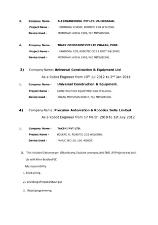 3. Company Name - ALF ENGINEERING PVT LTD, ZAHEERABAD.
Project Name - MAHINDRA CHASSI, ROBOTIC CO2 WELDING.
Device Used - MOTOMAN 1400 & 1900, PLC MITSUBISHI.
4. Company Name - TRACK COMPONENT PVT LTD CHAKAN, PUNE.
Project Name - MAHINDRA CCB, ROBOTIC CO2 & SPOT WELDING.
Device Used - MOTOMAN 1400 & 1900, PLC MITSUBISHI.
3) Company Name: Universal Construction & Equipment Ltd
As a Robot Engineer from 10th Jul 2012 to 2nd Jan 2014
1. Company Name - Universal Construction & Equipment.
Project Name - CONSTRUCTION EQUIPMENT CO2 WELDING.
Device Used - KUKA& MOTOMAN ROBOT, PLC MITSUBISHI.
4) Company Name: Precision Automation & Robotics India Limited
As a Robot Engineer from 17 March 2010 to 1st July 2012
1. Company Name - TAKSHI PVT LTD.
Project Name - BOLERO XL ROBOTIC CO2 WELDING.
Device Used - FANUC IRC120 ,100 -ROBOT.
2. ThisincludesSlatconveyor,Liftandcarry,Escalate conveyor,AndEMS. All Projectswasbuilt
Up withAllenBradleyPLC
My responsibility
1. Felidwiring.
2. Checkingof Inputandout put
3. Robotprogramming
 