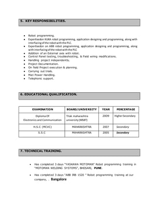 5. KEY RESPONSIBILITIES.
● Robot programming.
● Expertisedon KUKA robot programming, application designing and programming, along with
interfacingof the robotwiththe PLC.
● Expertisedon on ABB robot programming, application designing and programming, along
withinterfacingof the robotwiththe PLC
● Addition of an External axis with robot.
● Control Panel testing, troubleshooting, & Field wiring modifications.
● Handling project independently.
● Project Documentation.
● On field Project execution & planning.
● Carrying out trials.
● Man Power Handling.
● Telephonic support.
6. EDUCATIONAL QUALIFICATION.
EXAMINATION BOARD/UNIVERSITY YEAR PERCENTAGE
Diploma Of
Electronics and Communication
Tilak maharashtra
university(MSBT)
20O9 HigherSecondary
H.S.C (MCVC) MAHARASHTRA 2007 Secondary
S.S.C MAHARASHTRA 2005 Secondary
7. TECHNICAL TRAINING.
 Has completed 3 days “YASKAWA MOTOMAN” Robot programming training in
“MOTOMAN WELDING SYSTEMS”, BHOSARI, PUNE.
 Has completed 3 days “ABB IRB 1520 ” Robot programming training at our
company, . Bangalore
 