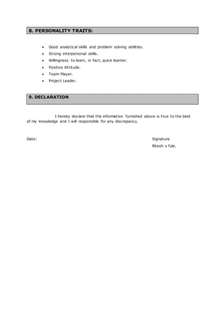 8. PERSONALITY TRAITS:
 Good analytical skills and problem solving abilities.
 Strong interpersonal skills.
 Willingness to learn, in fact, quick learner.
 Positive Attitude.
 Team Player.
 Project Leader.
9. DECLARATION
I hereby declare that the information furnished above is true to the best
of my knowledge and I will responsible for any discrepancy.
Date: Signature
Ritesh s fule.
 