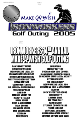 IRONWORKERSIRONWORKERS
2005Golf Outing
258645 Iron Workers 05
DAN’S FINEST MEATS
SWANTON WELDING
IRONWORKERS LOCAL 55
IRONWORKERS LOCAL 508
MONROE ENVIRONMENTAL
WESTFIELD SHOPPING TOWN
DREW CARTAGE
COMPONENTS PLUS
DR. JARDIN & BUGANSKI INC.
WEST EQUIPMENT
ART IRON
MAUMEE VALLEY FAB
MANCY’S ITALIAN
BREW HOUSE
RUBY & ASSOCIATES
TEAM SPORTS
JIM WHITE HONDA
TATE ORNAMENTAL
KEYBANK
ANDERSON’S
UNIQUE FAB
SEAWAY PATTERN
SUGAR CREEK GOLF COURSE
IRONWORKERS DISTRICT COUNCIL
OF MICHIGAN GREAT LAKES & VICINITY
KEYSTONE PRESS
THE IMAGE GROUP
IRONWORKERS LOCAL 499
KENNETH W. HALL & ASSOCIATES
NEWFAX
DICK’S SPORTING GOODS
CIRCUIT CITY
SAWYER STEEL
TEE TOWN GOLF
NAVY BISTRO
SYLVANIA COUNTRY CLUB
FISHER LUDLOW
UNIVERSAL DETAILING
HUSTON FINANCIAL SERVICE
SPUYTEN DUYVAL GOLF CLUB
IRONWORKERS14IRONWORKERS14THTH
ANNUALANNUAL
MAKE-A-WISHGOLFOUTINGMAKE-A-WISHGOLFOUTING
IRONWORKERS14IRONWORKERS14THTH
ANNUALANNUAL
MAKE-A-WISHGOLFOUTINGMAKE-A-WISHGOLFOUTING
IRONWORKERS14TH
ANNUAL
MAKE-A-WISHGOLFOUTING
Full Front
12”Wide
Full Back
12”Wide
 