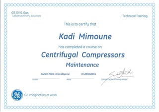 GE Oil &Gas
Turbornochineru Solutions Technical Training
This is to certifu that
Kadi Mimoune
has completed a course on
Centrifugai Compressors

Maintenance

Sorfert Plant, Oran (AlgerieJ 15-20/10/2014
Location Period
• GE imagination at work

 