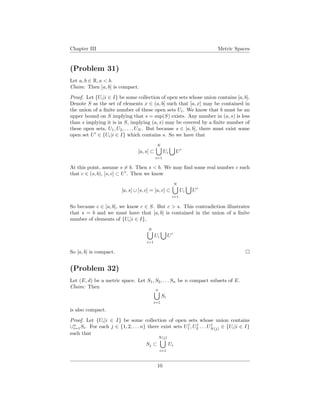 Chapter III Metric Spaces
(Problem 31)
Let a, b ∈ R, a < b.
Claim: Then [a, b] is compact.
Proof. Let {Ui|i ∈ I} be some collection of open sets whose union contains [a, b].
Denote S as the set of elements x ∈ (a, b] such that [a, x] may be contained in
the union of a ﬁnite number of these open sets Ui. We know that b must be an
upper bound on S implying that s = sup(S) exists. Any number in (a, s) is less
than s implying it is in S, implying (a, s) may be covered by a ﬁnite number of
these open sets, U1, U2, . . . , UN . But because s ∈ [a, b], there must exist some
open set U ∈ {Ui|i ∈ I} which contains s. So we have that
[a, s] ⊂
N
i=1
Ui U
At this point, assume s = b. Then s < b. We may ﬁnd some real number c such
that c ∈ (s, b), [s, c] ⊂ U . Then we know
[a, s] ∪ [s, c] = [a, c] ⊂
N
i=1
Ui U
So because c ∈ [a, b], we know c ∈ S. But c > s. This contradiction illustrates
that s = b and we must have that [a, b] is contained in the union of a ﬁnite
number of elements of {Ui|i ∈ I},
N
i=1
Ui U
So [a, b] is compact.
(Problem 32)
Let (E, d) be a metric space. Let S1, S2, . . . Sn be n compact subsets of E.
Claim: Then
n
i=1
Si
is also compact.
Proof. Let {Ui|i ∈ I} be some collection of open sets whose union contains
∪n
i=1Si. For each j ∈ {1, 2, . . . n} there exist sets Uj
1 , Uj
2 . . . Uj
N(j) ∈ {Ui|i ∈ I}
such that
Sj ⊂
N(j)
i=1
Ui
10
 