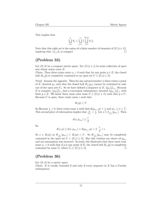 Chapter III Metric Spaces
This implies that
n
i=1
Si ⊂
n
j=1
N(j)
i=1
Ui
Note that this right set is the union of a ﬁnite number of elements of {Ui|i ∈ I},
implying that ∪n
i=1Si is compact
(Problem 33)
Let (E, d) be a compact metric space. Let {Ui|i ∈ |} be some collection of open
sets whose union cover E.
Claim: Then there exists some 0 > 0 such that for any point p ∈ E, the closed
ball B 0
[p] is completely contained in an open set U ∈ {Ui|i ∈ I}.
Proof. Assume the opposite. Then for any natural number n there exists a point
of E, denoted pn such that the closed ball B 1
n
[pn] cannot be contained in only
one of the open sets Ui. So we have deﬁned a sequence in E, {pn}∞
n=1. Because
E is compact, {pn}∞
n=1 had a convergent subsequence, denoted {pmn
}∞
n=1 with
limit p ∈ E. We know there must exist some U ∈ {Ui|i ∈ I} such that p ∈ U.
Because U is open, there exists some such that
B (p) ⊂ U
So Because 2 > 0, there exists some n such that d(pmn
, p) < 2 and mn ≥ n > 2
.
This second piece of information implies that 1
mn
< 2 . Let x ∈ b 1
mn
[pmn
]. Then
d(x, pmn
) ≤
2
So
d(x, p) ≤ d(x, pmn
) + d(pmn
, p) < 2 ·
2
=
So x ∈ B (p) so B 1
mn
[pmn ] ⊂ B (p) ⊂ U. So B 1
mn
[pmn ] may be completely
contained in the open set U ⊂ {Ui|i ∈ I}. But this violates our choice of pmn
and our assumption was incorrect. In total, this illustrates that there must exist
some 0 > 0 such that if p is any point of E, the closed ball B 0
[p] is completely
contained by some Ui where Ui ∈ {Ui|i ∈ I}
(Problem 36)
Let (E, d) be a metric space
Claim: E is totally bounded if and only if every sequence in E has a Cauchy
subsequence.
11
 