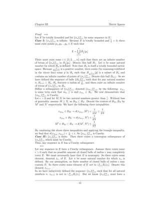 Chapter III Metric Spaces
Proof. =⇒
Let E be totally bounded and let {xn}∞
n=1 be some sequence in E.
Case I : {xn}∞
n=1 is inﬁnite. Because E is totally bounded and 1
3 > 0, there
must exist points p1, p2, ...pn ∈ E such that
E =
n
i=1
B1
3
[pi]
There must exist some i ∈ {1, 2, ..., n} such that there are an inﬁnite number
of terms of {xn}∞
n=1 in B1
3
[pi]. Denote this ball B1. Let n be some natural
number for which Bn is deﬁned. Note that Bn is itself a totally bounded metric
space. Because 1
3(n+1) is a positive number, there exists (by reasoning exhibited
in the above line) some p in Bn such that B 1
3(n+1)
[p] is a subset of Bn and
contains an inﬁnite number of points of {xn}∞
n=1. Denote this ball Bn+1. So we
have deﬁned the sequence of balls {Bn}∞
n=1 such that for any natural number
n, Bn+1 ⊂ Bn, Bn features a radius of 1
3n , and there exist an inﬁnite number
of terms of {xn}∞
n=1 in Bn.
Deﬁne a subsequence of {xn}∞
n=1, denoted {xmn }∞
n=1, by the following: xmn
is some term such that mn ≥ n and xmn ∈ Bn. We now demonstrate that
{xmn
}∞
n=1 is Cauchy.
Let > 0 and let M, N be two natural numbers greater than 1
. Without loss
of generality, assume M ≥ N, so BM ⊂ BN . Denote the centers of BM , BN by
M and N respectively. We have the following three inequalities:
xmM
∈ BM → d(xmM
, M ) <
1
3M
≤
1
3N
xmN
∈ BN → d(xmN
, N ) <
1
3N
M ∈ BM ⊂ BN → d(M , N ) ≤
1
3N
By combining the above three inequalities and applying the triangle inequality,
we ﬁnd that d(xmM
, xmN
) < 1
N < . So {xmn
}∞
n=1 is Cauchy.
Case II : {xn}∞
n=1 is ﬁnite. Then there exists a convergent subsequence of
{xn}∞
n=1 which must be Cauchy.
Thus, any sequence in E has a Cauchy subsequence.
⇐=
Let any sequence in E have a Cauchy subsequence. Assume there exists some
> 0 such that no possible amount of closed balls of radius may completely
cover E. We must necessarily have that E is nonempty. So there exists some
element, denoted x1, of E. Let n be some natural number for which xn is
deﬁned. By our assumption, no ﬁnite number of closed balls of radius may
contain E. So there exists some element of E not in ∪n
i=1B [xi]. Denote this
element xn+1.
So we have inductively deﬁned the sequence {xn}∞
n=1 such that for all natural
numbers n, xn+1 is not in ∪n
i=1B [xi]. But we know {xn}∞
n=1 must have a
12
 