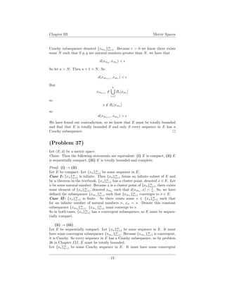 Chapter III Metric Spaces
Cauchy subsequence denoted {xmn }∞
n=1. Because > 0 we know there exists
some N such that if p, q are natural numbers greater than N, we have that
d(xmp
, xmq
) <
So let a > N. Then a + 1 > N. So
d(xma+1
, xma
) <
But
xma+1
/∈
a
i=1
B [xmi
]
so
x /∈ B [xma ]
so
d(xma+1
, xma
) >
We have found our contradiction, so we know that E must be totally bounded
and ﬁnd that E is totally bounded if and only if every sequence in E has a
Cauchy subsequence.
(Problem 37)
Let (E, d) be a metric space.
Claim: Then the following statements are equivalent: (i) E is compact, (ii) E
is sequentially compact, (iii) E is totally bounded and complete.
Proof. (i) → (ii)
Let E be compact. Let {xn}∞
n=1 be some sequence in E.
Case I : {xn}∞
n=1 is inﬁnite. Then {xn}∞
n=1 forms an inﬁnite subset of E and
by a theorem in the textbook, {xn}∞
n=1 has a cluster point, denoted x ∈ E. Let
n be some natural number. Because x is a cluster point of {xn}∞
n=1, there exists
some element of {xn}∞
n=1, denoted xmn
such that d(xmn
, x) < 1
n . So, we have
deﬁned the subsequence {xmn
}∞
n=1 such that {xmn
}∞
n=1 converges to x ∈ E.
Case II : {xn}∞
n=1 is ﬁnite. So there exists some s ∈ {xn}∞
n=1 such that
for an inﬁnite number of natural numbers n, xn = s. Denote this constant
subsequence {xmn }∞
n=1. {xmn }∞
n=1 must converge to s.
So in both cases, {xn}∞
n=1 has a convergent subsequence, so E must be sequen-
tially compact.
(ii) → (iii)
Let E be sequentially compact. Let {xn}∞
n=1 be some sequence in E. It must
have some convergent subsequence {xmn }∞
n=1. Because {xmn }∞
n=1 is convergent,
it is Cauchy. So every sequence in E has a Cauchy subsequence, so by problem
36 in Chapter III, E must be totally bounded.
Let {sn}∞
n=1 be some Cauchy sequence in E. It must have some convergent
13
 