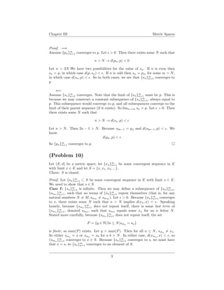 Chapter III Metric Spaces
Proof. =⇒
Assume {pn}∞
n=1 converges to p. Let > 0. Then there exists some N such that
n > N → d(pn, p) < 0
Let n > 2N.We have two possibilities for the value of sn. If n is even then
sn = p, in which case d(p, sn) < . If n is odd then sn = pm for some m > N,
in which case d(sn, p) < . So in both cases, we see that {sn}∞
n=1 converges to
p.
⇐=
Assume {sn}∞
n=1 converges. Note that the limit of {sn}∞
n=1 must be p. This is
because we may construct a constant subsequence of {sn}∞
n=1, always equal to
p. This subsequence would converge to p, and all subsequences converge to the
limit of their parent sequence (if it exists). So limn→∞ sn = p. Let > 0. Then
there exists some N such that
n > N → d(sn, p) <
Let n > N. Then 2n − 1 > N. Because s2n−1 = pn and d(s2n−1, p) < . We
know
d(pn, p) <
So {pn}∞
n=1 converges to p.
(Problem 10)
Let (E, d) be a metric space, let {xn}∞
n=1 be some convergent sequence in E
with limit x ∈ E and let S = {x, x1, x2, ...}.
Claim: S is closed.
Proof. Let {sn}∞
n=1 ⊂ S be some convergent sequence in E with limit s ∈ E.
We need to show that s ∈ S.
Case I : {sn}∞
n=1 is inﬁnite. Then we may deﬁne a subsequence of {sn}∞
n=1,
{smn }∞
n=1, such that no terms of {sn}∞
n=1 repeat themselves (that is, for any
natural numbers N = M, smN
= smM
). Let > 0. Because {xn}∞
n=1 converges
to x, there exists some N such that n > N implies d(xn, x) < . Speaking
loosely, because {smn
}∞
n=1 does not repeat itself, there is some last term of
{smn }∞
n=1, denoted smP
, such that smP
equals some xn for an n below N.
Stated more carefully, because {smn }∞
n=1 does not repeat itself, the set
P = {q ∈ N|∃n ≤ N|smq = sn}
is ﬁnite, so max(P) exists. Let q > max(P). Then for all n ≤ N, smq
= xn.
So either smq = x or smq = xb for a b > N. In either case, d(xmq , x) < , so
{smn }∞
n=1 converges to x ∈ S. Because {sn}∞
n=1 converges to s, we must have
that x = s, so {sn}∞
n=1 converges to an element of S.
3
 
