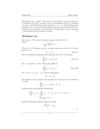 Chapter III Metric Spaces
Case II : {sn}∞
n=1 is ﬁnite. Then there is some inﬁnitely repeated element of
S, denoted s0 in {sn}∞
n=1 and thus, we have a subsequence of {sn}∞
n=1, denoted
{smn
}∞
n=1, such that for all natural numbers n, smn
= s0. So this subsequence
converges to s0 ∈ S and the whole sequence must converge to this element of S
because it was convergent in the ﬁrst place. In both cases, {sn}∞
n=1 converges
to some element of S so S must be closed.
(Problem 11)
Let {an}∞
n=1 ⊂ R be some convergent sequence with limit a ∈ R.
Claim:
lim
n→∞
n
i=1 ai
n
= a
Proof. Let > 0. Because {an}∞
n=1 converges, there must exist an N ∈ N such
that if n > N.
|an − a| < (Ineq. I)
By the Archimedean principle, there must exist some M ∈ N such that
N
i=1
|ai − a| <
2
· M (Ineq. II)
Let n > max({N + 1, M}). Then by Inequality II,
N
i=1
|ai − a| <
2
· n (Ineq. III)
Let i ∈ {N + 1, N + 2, . . . , n}. Then by Inequality I,
|ai − a| <
2
This implies we may maintain this inequality if we sum over all such values of
i to ﬁnd
n
i=N+1
|ai − a| <
2
(n − N − 1)
Combining this with inequality III provides
N
i=1
|ai − a| +
n
i=N+1
|ai − a| <
2
· (n + n − N − 1) ≤ · n
n
i=1 |ai − a|
n
<
Finally, the Triangle inequality proves our claim,
n
i=1 ai
n
− a <
4
 
