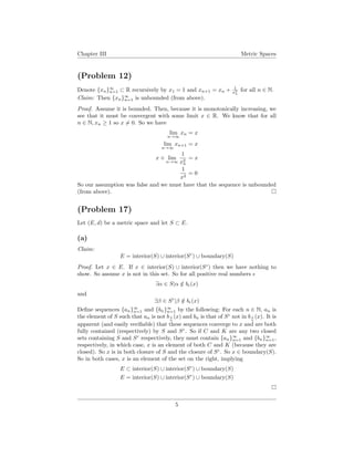 Chapter III Metric Spaces
(Problem 12)
Denote {xn}∞
n=1 ⊂ R recursively by x1 = 1 and xn+1 = xn + 1
x2
n
for all n ∈ N.
Claim: Then {xn}∞
n=1 is unbounded (from above).
Proof. Assume it is bounded. Then, because it is monotonically increasing, we
see that it must be convergent with some limit x ∈ R. We know that for all
n ∈ N, xn ≥ 1 so x = 0. So we have
lim
n→∞
xn = x
lim
n→∞
xn+1 = x
x + lim
n→∞
1
x2
n
= x
1
x2
= 0
So our assumption was false and we must have that the sequence is unbounded
(from above).
(Problem 17)
Let (E, d) be a metric space and let S ⊂ E.
(a)
Claim:
E = interior(S) ∪ interior(Sc
) ∪ boundary(S)
Proof. Let x ∈ E. If x ∈ interior(S) ∪ interior(Sc
) then we have nothing to
show. So assume x is not in this set. So for all positive real numbers
∃α ∈ S|α /∈ b (x)
and
∃β ∈ Sc
|β /∈ b (x)
Deﬁne sequences {an}∞
n=1 and {bn}∞
n=1 by the following: For each n ∈ N, an is
the element of S such that an is not b 1
n
(x) and bn is that of Sc
not in b 1
n
(x). It is
apparent (and easily veriﬁable) that these sequences converge to x and are both
fully contained (respectively) by S and Sc
. So if C and K are any two closed
sets containing S and Sc
respectively, they must contain {an}∞
n=1 and {bn}∞
n=1,
respectively, in which case, x is an element of both C and K (because they are
closed). So x is in both closure of S and the closure of Sc
. So x ∈ boundary(S).
So in both cases, x is an element of the set on the right, implying
E ⊂ interior(S) ∪ interior(Sc
) ∪ boundary(S)
E = interior(S) ∪ interior(Sc
) ∪ boundary(S)
5
 
