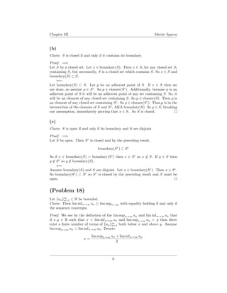 Chapter III Metric Spaces
(b)
Claim: S is closed if and only if it contains its boundary.
Proof. =⇒
Let S be a closed set. Let x ∈ boundary(S). Then x ∈ Si for any closed set Si
containing S, but necessarily, S is a closed set which contains S. So x ∈ S and
boundary(S) ⊂ S.
⇐=
Let boundary(S) ⊂ S. Let p be an adherent point of S. If x ∈ S then we
are done, so assume p ∈ Sc
. So p ∈ closure(Sc
). Additionally, because p is an
adherent point of S it will be an adherent point of any set containing S. So, it
will be an element of any closed set containing S. So p ∈ closure(S). Then p is
an element of any closed set containing Sc
. So p ∈ closure(Sc
). Thus,p is in the
intersection of the closures of S and Sc
, AKA boundary(S). So p ∈ S, breaking
our assumption, immediately proving that x ∈ S.. So S is closed.
(c)
Claim: S is open if and only if its boundary and S are disjoint.
Proof. =⇒
Let S be open. Then Sc
is closed and by the preceding result,
boundary(Sc
) ⊂ Sc
So if x ∈ boundary(S) = boundary(Sc
) then x ∈ Sc
so x /∈ S. If y ∈ S then
y /∈ Sc
so y /∈ boundary(S).
⇐=
Assume boundary(S) and S are disjoint. Let x ∈ boundary(Sc
). Then x ∈ Sc
.
So boundary(Sc
) ⊂ Sc
so Sc
is closed by the preceding result and S must be
open.
(Problem 18)
Let {an}∞
n=1 ⊂ R be bounded.
Claim: Then lim infn→∞ an ≤ lim supn→∞ with equality holding if and only if
the sequence converges.
Proof. We see by the deﬁnition of the lim supn→∞ an and lim infn→∞ an that
if x, y ∈ R such that x < lim infn→∞ an and lim supn→∞ an < y then there
exist a ﬁnite number of terms of {an}∞
n=1 both below x and above y. Assume
lim supn→∞ an < lim infn→∞ an. Denote
x =
lim supn→∞ an + lim infn→∞ an
2
6
 