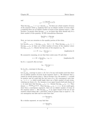 Chapter III Metric Spaces
and
y =
x + lim infn→∞ an
2
Then lim supn→∞ < x < y < lim infn→∞. So there are a ﬁnite number of terms
of the sequence below y, implying there are an inﬁnite number of terms above
y implying there are an inﬁnite number of terms of the sequence above x. But
because x is greater than lim supn→∞ an we know that there should only be a
ﬁnite number of this quantity. So this contradiction illustrates
lim inf
n→∞
an ≤ lim sup
n→∞
Next, we turn our attention to the equality portion of the claim.
=⇒
Let lim infn→∞ an = lim supn→∞ an. Let > 0. Then lim supn→∞ an + >
lim supn→∞ an, so there are a ﬁnite number of terms of the sequence above
lim supn→∞ an + . Denote the last term of the sequence aN . So
n > N → an − lim sup
n→∞
< (implication I)
By symmetric reasoning, we see that there exists some M such that
n > M → lim inf
n→∞
an − an < (implication II)
So if n > max({N, M}) we have
|an − lim sup
n→∞
| <
So {an}∞
n=1 converges to lim supn→∞
⇐=
Let {an}∞
n=1 converge to some a ∈ R. Let x be any real number such that there
are an inﬁnite number of terms of the sequence above x. We illustrate that x
cannot be strictly greater than a. This is because, if so, the number x−a would
be positive and we could ﬁnd the last term of an (by convergence) such that
an − a ≥ x − a, which would imply there are a ﬁnite number of such terms,
violating our choice of x. So, because a is an upper bound of all such choices of
x, we must have that lim supn→∞ an ≤ a. Assume lim supn→∞ an < a. Then
denote z = lim supn→∞ an+a
2 . Then lim supn→∞ an < z < a. As we could again
show from a convergence argument, there are an inﬁnite number of terms of
the sequence above z. But lim supn→∞ is an upper bound of the set of real
numbers which behave like z and hence, must be greater than or equal to z. So
our assumption was false and we must have that
a = lim sup
n→∞
an
By a similar argument, we may ﬁnd that
a = lim inf
n→∞
an
7
 