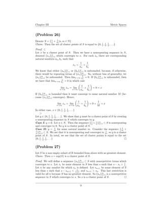 Chapter III Metric Spaces
(Problem 26)
Denote S = { 1
n + 1
m |n, m ∈ N}
Claim: Then the set of cluster points of S is equal to {0, 1
1 , 1
2 , 1
3 , . . . }
Proof. ⊂
Let x be a cluster point of S. Then we have a nonrepeating sequence in S,
denoted {xn}∞
n=1 which converges to x. For each xn there are corresponding
natural numbers an, bn such that
xn =
1
an
+
1
bn
We know that either {an}∞
n=1 or {bn}∞
n=1 is unbounded, because, if otherwise,
there would be repeating terms of {xn}∞
n=1. So, without loss of generality, let
{an}∞
n=1 be unbounded. Then limn→∞
1
an
= 0. If {bn}∞
n=1 is unbounded, then
we have that limn→∞
1
bn
= 0 in which case
lim
n→∞
xn = lim
n→∞
1
an
+
1
bn
= 0 = x
If {bn}∞
n=1 is bounded then it must converge to some natural number M (be-
cause {xn}∞
n=1 converges). Hence,
lim
n→∞
xn = lim
n→∞
1
an
+
1
bn
= 0 +
1
M
= x
In either case, x ∈ {0, 1
1 , 1
2 , 1
3 , . . . }
⊃
Let y ∈ {0, 1
1 , 1
2 , 1
3 , . . . }. We show that y must be a cluster point of S by creating
a nonrepeating sequence in S which converges to y.
Case I: y = 0. Let n ∈ N. Then the sequence { 1
n + 1
n }∞
n=1 ⊂ S is nonrepeating
and converges to 0. So y is a cluster point of S.
Case II: y = 1
m for some natural number m. Consider the sequence { 1
m +
1
n }∞
n=1 ⊂ S. We see that it is nonrepeating and converges to 1
m , so y is a cluster
point of S. In total, we see that the set of cluster points is equal to the set
{0, 1
1 , 1
2 , 1
3 , . . . }
(Problem 27)
Let S be a non empty subset of R bounded from above with no greatest element.
Claim: Then s = sup(S) is a cluster point of S.
Proof. We will deﬁne a sequence {sn}∞
n=1 ⊂ S with nonrepetitive terms which
converges to s. Let s1 be some element in S less than s such that s − s1 < 1
1 .
Let n be any number for which sn is deﬁned. Let sn+1 be some element of S
less than s such that s − sn+1 < 1
n+1 and sn+1 > sn. This last restriction is
valid for all n because S has no greatest element. So {sn}∞
n=1 is a nonrepetitive
sequence in S which converges to s. So s is a cluster point of S.
9
 