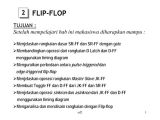 2     FLIP-FLOP
TUJUAN :
Setelah mempelajari bab ini mahasiswa diharapkan mampu :

 Menjelaskan rangkaian dasar SR-FF dan SR-FF dengan gate
 Membandingkan operasi dari rangkaian D Latch dan D-FF
 menggunakan timing diagram
 Menguraikan perbedaan antara pulse-triggered dan
 edge-triggered flip-flop
 Menjelaskan operasi rangkaian Master Slave JK-FF
 Membuat Toggle FF dan D-FF dari JK-FF dan SR-FF
 Menjelaskan operasi sinkron dan asinkron dari JK-FF dan D-FF
 menggunakan timing diagram
 Menganalisa dan mendisain rangkaian dengan Flip-flop
                                  ed2                           1
 