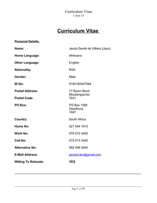 Curriculum Vitae
1-Jun-15
Curriculum Vitae
Personal Details:
Name: Jacob Daniël de Villiers (Jaco)
Home Language: Afrikaans
Other Language: English
Nationality: RSA
Gender: Male
ID No: 9104185447084
Postal Address: 17 Boom Bend
Bloubergsands
Postal Code: 7441
PO Box: PO Box 1588
Sasolburg
1947
Country: South Africa
Home No: 021 554 1910
Work No: 079 015 3445
Cell No: 079 015 3445
Alternative No: 082 456 2640
E-Mail Address: jacobd.dev@gmail.com
Willing To Relocate: YES
__________________________________________________________________________
Page 1 of 10
 