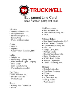 Equipment Line Card
Phone Number: (907) 349-8845
Liftgates:
• Anthony Lift Gates, Inc.
• Palfinger Interlift
• Thieman Tailgates, Inc.
• Tommy Gate
• Waltco Lift Corporation
Cranes:
• ArmLift
• Big Max
• Venco Venturo Industries, LLC
Lights:
• Golight, Inc.
• Heavy-Duty Lighting, LLC
• North American Signal Company
• Preco Safety
• Unity Manufacturing
• Whelen Engineering, Inc.
Fuel Tanks:
• Delta Industries, Inc.
• Transfer Flow, Inc.
• WeatherGuard
Doors:
• Whiting Door Corporation
• Todco
Air Compressors:
• Boss Industries, Inc.
• Vanair Manufacturing, Inc.
• VMAC
Vehicles Bodies:
• Blue Ridge Manufacturing, LLC
• Brand FX Body Company
• Crysteel Manufacturing, Inc.
• EMI, LLC
• Morgan Olson, LLC
• Palfinger Omaha
• Reading Truck Body Mfg.
• Rugby Manufacturing
• STAHL Truck Bodies
• Supreme Corporation
• TriVan Truck Body, LLC
Storage:
• Delta Industries, Inc.
• Extendobed Company
• EZ Stak
• Kargo Master
• RC Industries, Inc.
• Stanley Vidmar
• WeatherGuard
 
