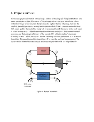 1. Project overview:
For this design project, the task is to develop a rankine cycle using real pumps and turbines for a
steam turbine power plant. Given a set of operating parameters, the goal is to choose values
within their range to find a system that produces the highest thermal efficiency. Here are the
required operating parameters: a net power output of at least 2 MW, a turbine outlet of at least
90% steam quality, the inlet of the pump will be a saturated liquid, the source for the chill water
is a river nearby at 10°C with an outlet temperature not exceeding 30°C due to environmental
concerns, and the isentropic efficiency of the pump is 85% while the turbine’s isentropic
efficiency is 90%. Overall, the cycle’s thermal efficiency has to be greater than 31% in at least
three trials. The calculations of the three trials will be recorded and clearly documented. The
cycle with the best thermal efficiency is discussed and presented with T-s diagram below.
Figure 1: System Schematic
 