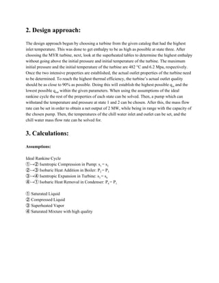 2. Design approach:
The design approach begun by choosing a turbine from the given catalog that had the highest
inlet temperature. This was done to get enthalpy to be as high as possible at state three. After
choosing the MYR turbine, next, look at the superheated tables to determine the highest enthalpy
without going above the initial pressure and initial temperature of the turbine. The maximum
initial pressure and the initial temperature of the turbine are 482 °C and 6.2 Mpa, respectively.
Once the two intensive properties are established, the actual outlet properties of the turbine need
to be determined. To reach the highest thermal efficiency, the turbine’s actual outlet quality
should be as close to 90% as possible. Doing this will establish the highest possible q​in​ and the
lowest possible q​out​ within the given parameters. When using the assumptions of the ideal
rankine cycle the rest of the properties of each state can be solved. Then, a pump which can
withstand the temperature and pressure at state 1 and 2 can be chosen. After this, the mass flow
rate can be set in order to obtain a net output of 2 MW, while being in range with the capacity of
the chosen pump. Then, the temperatures of the chill water inlet and outlet can be set, and the
chill water mass flow rate can be solved for.
3. Calculations:
Assumptions:
Ideal Rankine Cycle
①→② Isentropic Compression in Pump: ​s​1 ​= s​2
②→③ Isobaric Heat Addition in Boiler: ​P​2 ​= P​3
③→④ Isentropic Expansion in Turbine: ​s​3 ​= s​4
④→① Isobaric Heat Removal in Condenser: ​P​4 ​= P​1
① Saturated Liquid
② Compressed Liquid
③ Superheated Vapor
④ Saturated Mixture with high quality
 