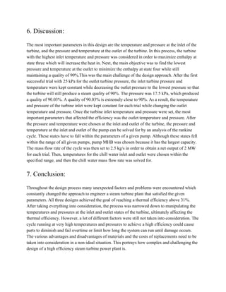 6. Discussion:
The most important parameters in this design are the temperature and pressure at the inlet of the
turbine, and the pressure and temperature at the outlet of the turbine. In this process, the turbine
with the highest inlet temperature and pressure was considered in order to maximize enthalpy at
state three which will increase the heat in. Next, the main objective was to find the lowest
pressure and temperature at the outlet to minimize the enthalpy at state four while still
maintaining a quality of 90%.This was the main challenge of the design approach. After the first
successful trial with 25 kPa for the outlet turbine pressure, the inlet turbine pressure and
temperature were kept constant while decreasing the outlet pressure to the lowest pressure so that
the turbine will still produce a steam quality of 90%. The pressure was 17.5 kPa, which produced
a quality of 90.03%. A quality of 90.03% is extremely close to 90%. As a result, the temperature
and pressure of the turbine inlet were kept constant for each trial while changing the outlet
temperature and pressure. Once the turbine inlet temperature and pressure were set, the most
important parameters that affected the efficiency was the outlet temperature and pressure. After
the pressure and temperature were chosen at the inlet and outlet of the turbine, the pressure and
temperature at the inlet and outlet of the pump can be solved for by an analysis of the rankine
cycle. These states have to fall within the parameters of a given pump. Although these states fell
within the range of all given pumps, pump MHB was chosen because it has the largest capacity.
The mass flow rate of the cycle was then set to 2.5 kg/s in order to obtain a net output of 2 MW
for each trial. Then, temperatures for the chill water inlet and outlet were chosen within the
specified range, and then the chill water mass flow rate was solved for.
7. Conclusion:
Throughout the design process many unexpected factors and problems were encountered which
constantly changed the approach to engineer a steam turbine plant that satisfied the given
parameters. All three designs achieved the goal of reaching a thermal efficiency above 31%.
After taking everything into consideration, the process was narrowed down to manipulating the
temperatures and pressures at the inlet and outlet states of the turbine, ultimately affecting the
thermal efficiency. However, a lot of different factors were still not taken into consideration. The
cycle running at very high temperatures and pressures to achieve a high efficiency could cause
parts to diminish and fail overtime or limit how long the system can run until damage occurs.
The various advantages and disadvantages of materials and the costs of replacements need to be
taken into consideration in a non-ideal situation. This portrays how complex and challenging the
design of a high efficiency steam turbine power plant is.
 