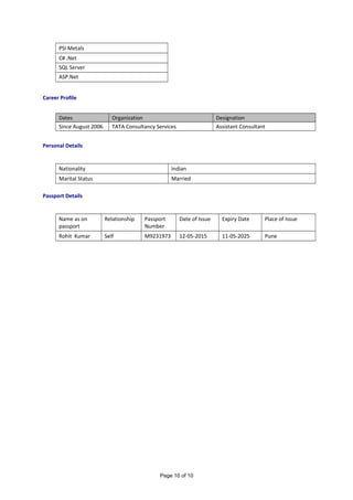 PSI Metals
C# .Net
SQL Server
ASP.Net
Career Profile
Dates Organization Designation
Since August 2006 TATA Consultancy Services Assistant Consultant
Personal Details
Nationality Indian
Marital Status Married
Passport Details
Name as on
passport
Relationship Passport
Number
Date of Issue Expiry Date Place of Issue
Rohit Kumar Self M9231973 12-05-2015 11-05-2025 Pune
Page 10 of 10
 