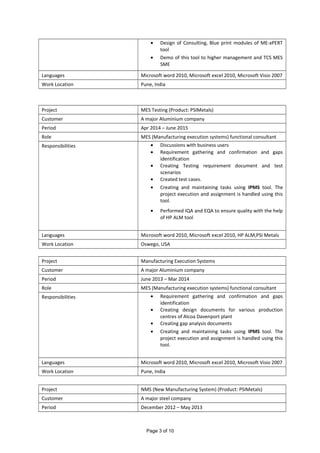 • Design of Consulting, Blue print modules of ME-xPERT
tool
• Demo of this tool to higher management and TCS MES
SME
Languages Microsoft word 2010, Microsoft excel 2010, Microsoft Visio 2007
Work Location Pune, India
Project MES Testing (Product: PSIMetals)
Customer A major Aluminium company
Period Apr 2014 – June 2015
Role MES (Manufacturing execution systems) functional consultant
Responsibilities • Discussions with business users
• Requirement gathering and confirmation and gaps
identification
• Creating Testing requirement document and test
scenarios
• Created test cases.
• Creating and maintaining tasks using IPMS tool. The
project execution and assignment is handled using this
tool.
• Performed IQA and EQA to ensure quality with the help
of HP ALM tool
Languages Microsoft word 2010, Microsoft excel 2010, HP ALM,PSI Metals
Work Location Oswego, USA
Project Manufacturing Execution Systems
Customer A major Aluminium company
Period June 2013 – Mar 2014
Role MES (Manufacturing execution systems) functional consultant
Responsibilities • Requirement gathering and confirmation and gaps
identification
• Creating design documents for various production
centres of Alcoa Davenport plant
• Creating gap analysis documents
• Creating and maintaining tasks using IPMS tool. The
project execution and assignment is handled using this
tool.
Languages Microsoft word 2010, Microsoft excel 2010, Microsoft Visio 2007
Work Location Pune, India
Project NMS (New Manufacturing System) (Product: PSIMetals)
Customer A major steel company
Period December 2012 – May 2013
Page 3 of 10
 