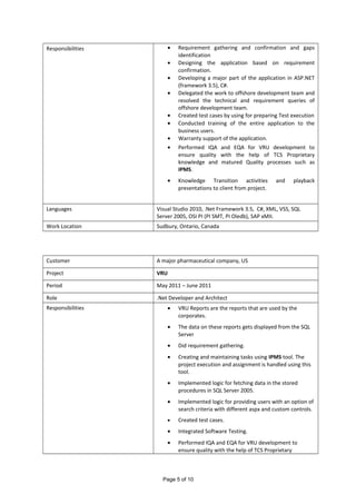 Responsibilities • Requirement gathering and confirmation and gaps
identification
• Designing the application based on requirement
confirmation.
• Developing a major part of the application in ASP.NET
(framework 3.5), C#.
• Delegated the work to offshore development team and
resolved the technical and requirement queries of
offshore development team.
• Created test cases by using for preparing Test execution
• Conducted training of the entire application to the
business users.
• Warranty support of the application.
• Performed IQA and EQA for VRU development to
ensure quality with the help of TCS Proprietary
knowledge and matured Quality processes such as
IPMS.
• Knowledge Transition activities and playback
presentations to client from project.
Languages Visual Studio 2010, .Net Framework 3.5, C#, XML, VSS, SQL
Server 2005, OSI PI (PI SMT, PI Oledb), SAP xMII.
Work Location Sudbury, Ontario, Canada
Customer A major pharmaceutical company, US
Project VRU
Period May 2011 – June 2011
Role .Net Developer and Architect
Responsibilities • VRU Reports are the reports that are used by the
corporates.
• The data on these reports gets displayed from the SQL
Server
• Did requirement gathering.
• Creating and maintaining tasks using IPMS tool. The
project execution and assignment is handled using this
tool.
• Implemented logic for fetching data in the stored
procedures in SQL Server 2005.
• Implemented logic for providing users with an option of
search criteria with different aspx and custom controls.
• Created test cases.
• Integrated Software Testing.
• Performed IQA and EQA for VRU development to
ensure quality with the help of TCS Proprietary
Page 5 of 10
 