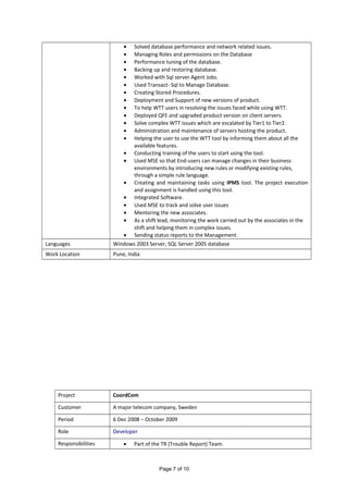 • Solved database performance and network related issues.
• Managing Roles and permissions on the Database
• Performance tuning of the database.
• Backing up and restoring database.
• Worked with Sql server Agent Jobs.
• Used Transact- Sql to Manage Database.
• Creating Stored Procedures.
• Deployment and Support of new versions of product.
• To help WTT users in resolving the issues faced while using WTT.
• Deployed QFE and upgraded product version on client servers.
• Solve complex WTT issues which are escalated by Tier1 to Tier2.
• Administration and maintenance of servers hosting the product.
• Helping the user to use the WTT tool by informing them about all the
available features.
• Conducting training of the users to start using the tool.
• Used MSE so that End-users can manage changes in their business
environments by introducing new rules or modifying existing rules,
through a simple rule language.
• Creating and maintaining tasks using IPMS tool. The project execution
and assignment is handled using this tool.
• Integrated Software.
• Used MSE to track and solve user issues
• Mentoring the new associates.
• As a shift lead, monitoring the work carried out by the associates in the
shift and helping them in complex issues.
• Sending status reports to the Management.
Languages Windows 2003 Server, SQL Server 2005 database
Work Location Pune, India
Project CoordCom
Customer A major telecom company, Sweden
Period 6 Dec 2008 – October 2009
Role Developer
Responsibilities • Part of the TR (Trouble Report) Team.
Page 7 of 10
 