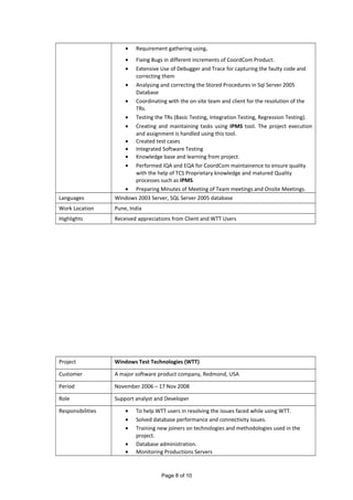 • Requirement gathering using.
• Fixing Bugs in different increments of CoordCom Product.
• Extensive Use of Debugger and Trace for capturing the faulty code and
correcting them
• Analysing and correcting the Stored Procedures in Sql Server 2005
Database
• Coordinating with the on-site team and client for the resolution of the
TRs.
• Testing the TRs (Basic Testing, Integration Testing, Regression Testing).
• Creating and maintaining tasks using IPMS tool. The project execution
and assignment is handled using this tool.
• Created test cases
• Integrated Software Testing
• Knowledge base and learning from project.
• Performed IQA and EQA for CoordCom maintainence to ensure quality
with the help of TCS Proprietary knowledge and matured Quality
processes such as IPMS.
• Preparing Minutes of Meeting of Team meetings and Onsite Meetings.
Languages Windows 2003 Server, SQL Server 2005 database
Work Location Pune, India
Highlights Received appreciations from Client and WTT Users
Project Windows Test Technologies (WTT)
Customer A major software product company, Redmond, USA
Period November 2006 – 17 Nov 2008
Role Support analyst and Developer
Responsibilities • To help WTT users in resolving the issues faced while using WTT.
• Solved database performance and connectivity issues.
• Training new joiners on technologies and methodologies used in the
project.
• Database administration.
• Monitoring Productions Servers
Page 8 of 10
 