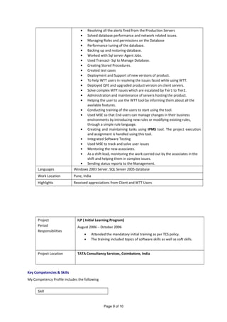 • Resolving all the alerts fired from the Production Servers
• Solved database performance and network related issues.
• Managing Roles and permissions on the Database
• Performance tuning of the database.
• Backing up and restoring database.
• Worked with Sql server Agent Jobs.
• Used Transact- Sql to Manage Database.
• Creating Stored Procedures.
• Created test cases
• Deployment and Support of new versions of product.
• To help WTT users in resolving the issues faced while using WTT.
• Deployed QFE and upgraded product version on client servers.
• Solve complex WTT issues which are escalated by Tier1 to Tier2.
• Administration and maintenance of servers hosting the product.
• Helping the user to use the WTT tool by informing them about all the
available features.
• Conducting training of the users to start using the tool.
• Used MSE so that End-users can manage changes in their business
environments by introducing new rules or modifying existing rules,
through a simple rule language.
• Creating and maintaining tasks using IPMS tool. The project execution
and assignment is handled using this tool.
• Integrated Software Testing
• Used MSE to track and solve user issues
• Mentoring the new associates.
• As a shift lead, monitoring the work carried out by the associates in the
shift and helping them in complex issues.
• Sending status reports to the Management.
Languages Windows 2003 Server, SQL Server 2005 database
Work Location Pune, India
Highlights Received appreciations from Client and WTT Users
Project
Period
Responsibilities
ILP ( Initial Learning Program)
August 2006 – October 2006
• Attended the mandatory initial training as per TCS policy.
• The training included topics of software skills as well as soft skills.
Project Location TATA Consultancy Services, Coimbatore, India
Key Competencies & Skills
My Competency Profile includes the following
Skill
Page 9 of 10
 