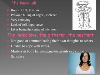  Bores , Dull, Tedious
 Provoke felling of anger , violence
 Very annoying
 Lack of self importance
 Likes being the centre of attention
The indecisive, the ditherer, the hesitant
 Not good at communicating their own thoughts to others.
 Unable to cope with stress.
 Masters in body language,moans,grunts eye contact.
 Sensitive
 