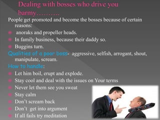 People get promoted and become the bosses because of certain
reasons:
 anoraks and propeller heads.
 In family business, because their daddy so.
 Buggins turn.
Qualities of a poor boss- aggressive, selfish, arrogant, shout,
manipulate, scream.
How to handle:
 Let him boil, erupt and explode.
 Stay cool and deal with the issues on Your terms
 Never let them see you sweat
 Stay calm
 Don’t scream back
 Don’t get into argument
 If all fails try meditation
 