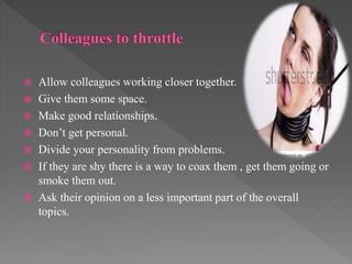  Allow colleagues working closer together.
 Give them some space.
 Make good relationships.
 Don’t get personal.
 Divide your personality from problems.
 If they are shy there is a way to coax them , get them going or
smoke them out.
 Ask their opinion on a less important part of the overall
topics.
 