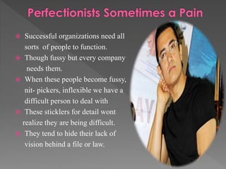  Successful organizations need all
sorts of people to function.
 Though fussy but every company
needs them.
 When these people become fussy,
nit- pickers, inflexible we have a
difficult person to deal with
 These sticklers for detail wont
realize they are being difficult.
 They tend to hide their lack of
vision behind a file or law.
 