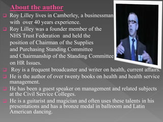  Roy Lilley lives in Camberley, a businessman
with over 40 years experience.
 Roy Lilley was a founder member of the
NHS Trust Federation and held the
position of Chairman of the Supplies
and Purchasing Standing Committee
and Chairmanship of the Standing Committee
on HR Issues.
 Roy is a frequent broadcaster and writer on health, current affairs.
 He is the author of over twenty books on health and health service
management.
 He has been a guest speaker on management and related subjects
at the Civil Service Colleges.
 He is a guitarist and magician and often uses these talents in his
presentations and has a bronze medal in ballroom and Latin
American dancing.
 