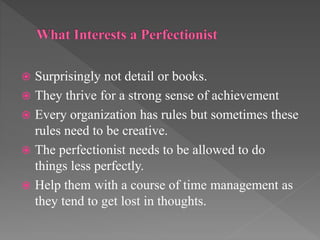  Surprisingly not detail or books.
 They thrive for a strong sense of achievement
 Every organization has rules but sometimes these
rules need to be creative.
 The perfectionist needs to be allowed to do
things less perfectly.
 Help them with a course of time management as
they tend to get lost in thoughts.
 