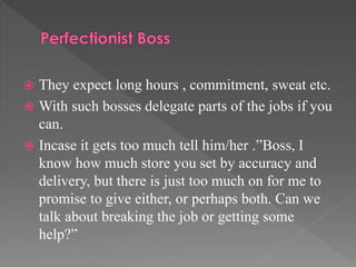  They expect long hours , commitment, sweat etc.
 With such bosses delegate parts of the jobs if you
can.
 Incase it gets too much tell him/her .”Boss, I
know how much store you set by accuracy and
delivery, but there is just too much on for me to
promise to give either, or perhaps both. Can we
talk about breaking the job or getting some
help?”
 