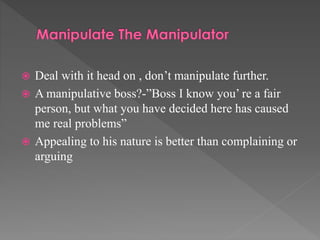  Deal with it head on , don’t manipulate further.
 A manipulative boss?-”Boss I know you’ re a fair
person, but what you have decided here has caused
me real problems”
 Appealing to his nature is better than complaining or
arguing
 