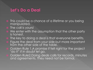  This could be a chance of a lifetime or you being
manipulated.
 The call is yours!
 We enter with the assumption that the other party
is honest.
 The key to doing a deal is that everyone benefits.
 Figure the deal from your side but more important
from the other side of the table.
 Golden Rule 1.A promise if felt right for the project
"do it” if in doubt let go.
 Golden Rule2.Doing deals calls for records, minutes
and agreements. They need not be formal.
 