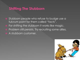  Stubborn people who refuse to budge use a
fulcrum point for them called “facts”.
 For shifting the stubborn it works like magic.
 Problem still persists. Try recruiting some allies.
 A stubborn customer.
 