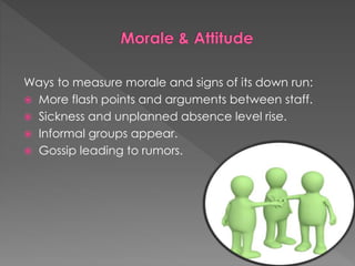 Ways to measure morale and signs of its down run:
 More flash points and arguments between staff.
 Sickness and unplanned absence level rise.
 Informal groups appear.
 Gossip leading to rumors.
 