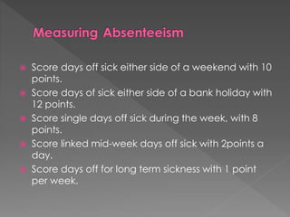  Score days off sick either side of a weekend with 10
points.
 Score days of sick either side of a bank holiday with
12 points.
 Score single days off sick during the week, with 8
points.
 Score linked mid-week days off sick with 2points a
day.
 Score days off for long term sickness with 1 point
per week.
 
