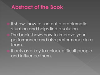  It shows how to sort out a problematic
situation and helps find a solution.
 The book shows how to improve your
performance and also performance in a
team.
 It acts as a key to unlock difficult people
and influence them.
 