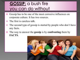  Gossip has to be one of the most corrosive influences on
corporate culture. It has two sources.
 The first is careless talk.
 The second type of gossip is started by people who don’t have
any facts.
 The way to answer the gossip is by confronting them by
FACTS.
 