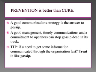  A good communications strategy is the answer to
gossip.
 A good management, timely communications and a
commitment to openness can stop gossip dead in its
track.
 TIP: if u need to get some information
communicated through the organisation fast? Treat
it like gossip.
 