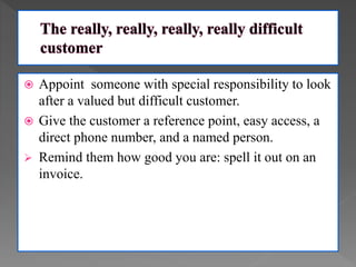  Appoint someone with special responsibility to look
after a valued but difficult customer.
 Give the customer a reference point, easy access, a
direct phone number, and a named person.
 Remind them how good you are: spell it out on an
invoice.
 