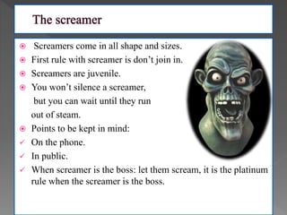  Screamers come in all shape and sizes.
 First rule with screamer is don’t join in.
 Screamers are juvenile.
 You won’t silence a screamer,
but you can wait until they run
out of steam.
 Points to be kept in mind:
 On the phone.
 In public.
 When screamer is the boss: let them scream, it is the platinum
rule when the screamer is the boss.
 