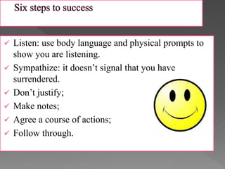  Listen: use body language and physical prompts to
show you are listening.
 Sympathize: it doesn’t signal that you have
surrendered.
 Don’t justify;
 Make notes;
 Agree a course of actions;
 Follow through.
 