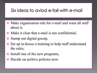 Make organisation rule for e-mail and warn all staff
about it,
 Make it clear that e-mail is not confidential,
 Stamp out digital gossip,
 Set up in-house e-training to help staff understand
the rules,
 Install one of the new programs,
 Decide on archive policies now.
 