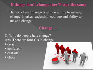 The test of real managers is their ability to manage
change. It takes leadership, courage and ability to
make a change.
Change…..
Q. Why do people hate change?
Ans. There are four C’s in change:
 cress;
 confused;
 cast-off;
 chaos.
 