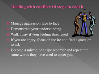  Manage aggression face to face
 Demonstrate your understanding
 Walk away if your feeling threatened
 If you are angry, focus on the ire and find a question
to ask
 Become a mirror, or a tape recorder and repeat the
same words they have used to upset you.
 