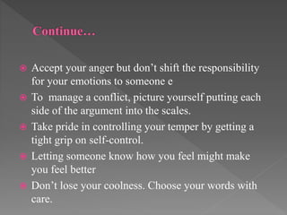  Accept your anger but don’t shift the responsibility
for your emotions to someone e
 To manage a conflict, picture yourself putting each
side of the argument into the scales.
 Take pride in controlling your temper by getting a
tight grip on self-control.
 Letting someone know how you feel might make
you feel better
 Don’t lose your coolness. Choose your words with
care.
 