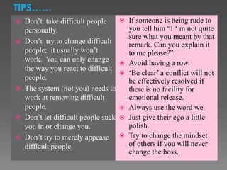  Don’t take difficult people
personally.
 Don’t try to change difficult
people; it usually won’t
work. You can only change
the way you react to difficult
people.
 The system (not you) needs to
work at removing difficult
people.
 Don’t let difficult people suck
you in or change you.
 Don’t try to merely appease
difficult people
 If someone is being rude to
you tell him “I ‘ m not quite
sure what you meant by that
remark. Can you explain it
to me please?”
 Avoid having a row.
 ‘Be clear’ a conflict will not
be effectively resolved if
there is no facility for
emotional release.
 Always use the word we.
 Just give their ego a little
polish.
 Try to change the mindset
of others if you will never
change the boss.
TIPS……
 